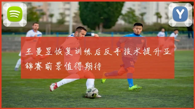 王曼昱恢复训练后反手技术提升亚锦赛前景值得期待