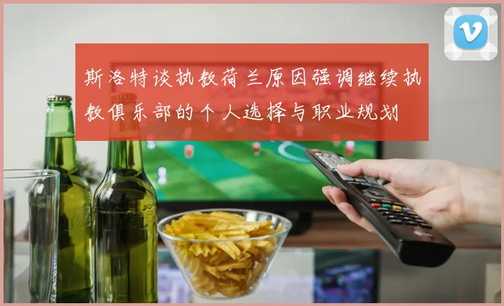 斯洛特谈执教荷兰原因强调继续执教俱乐部的个人选择与职业规划