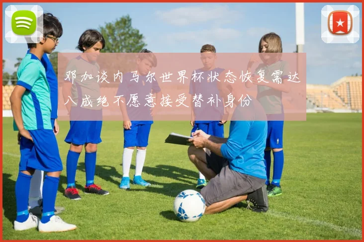 邓加谈内马尔世界杯状态恢复需达八成绝不愿意接受替补身份