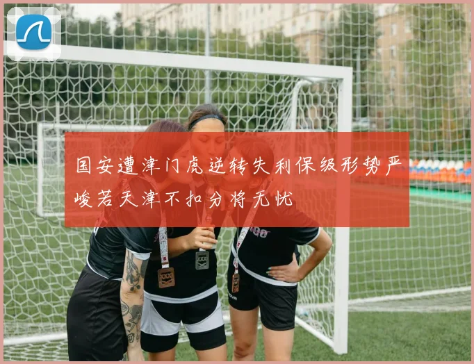 国安遭津门虎逆转失利保级形势严峻若天津不扣分将无忧